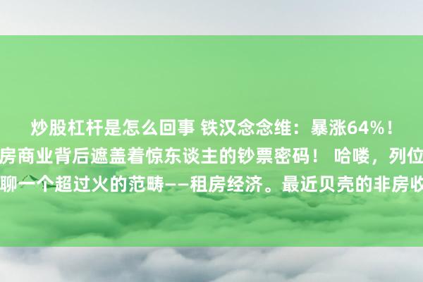 炒股杠杆是怎么回事 铁汉念念维：暴涨64%！贝壳非房收入狂飙，租房商业背后遮盖着惊东谈主的钞票密码！ 哈喽，列位小伙伴，今天我们要聊一个超过火的范畴——租房经济。最近贝壳的非房收入狂飙64%，这然而不得了的大新闻啊！动作一个从业多年
