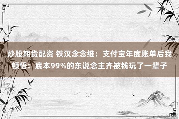 炒股期货配资 铁汉念念维：支付宝年度账单后我顿悟：底本99%的东说念主齐被钱玩了一辈子