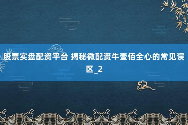 股票实盘配资平台 揭秘微配资牛壹佰全心的常见误区_2