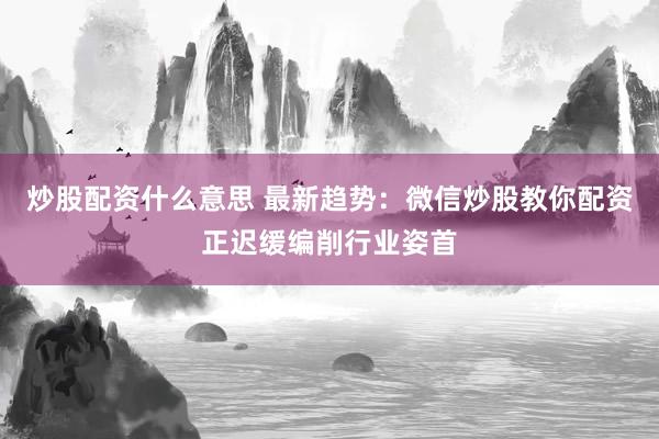 炒股配资什么意思 最新趋势：微信炒股教你配资正迟缓编削行业姿首