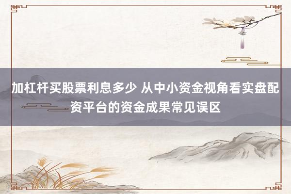 加杠杆买股票利息多少 从中小资金视角看实盘配资平台的资金成果常见误区