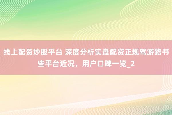 线上配资炒股平台 深度分析实盘配资正规驾游路书些平台近况，用户口碑一览_2