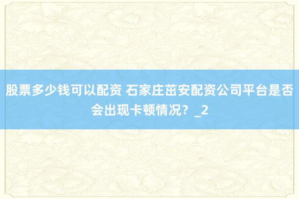 股票多少钱可以配资 石家庄茁安配资公司平台是否会出现卡顿情况？_2