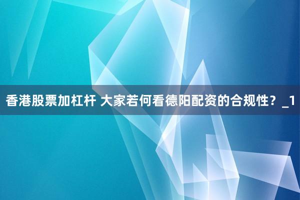 香港股票加杠杆 大家若何看德阳配资的合规性？_1